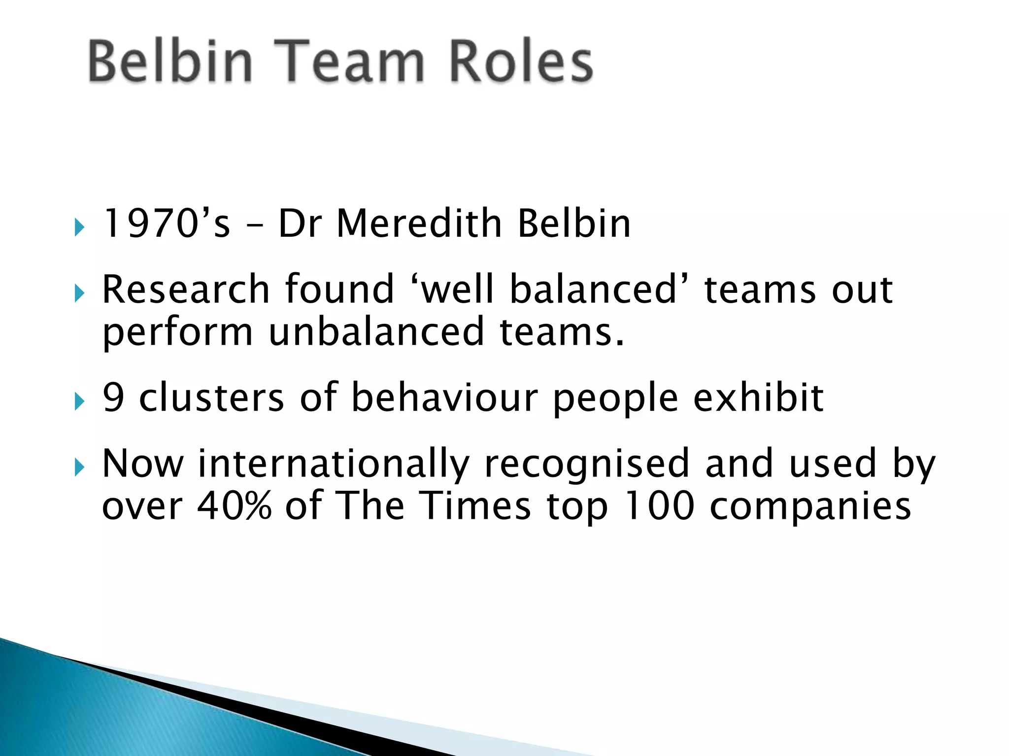 





1970‟s – Dr Meredith Belbin
Research found „well balanced‟ teams out
perform unbalanced teams.
9 clusters of behaviour people exhibit
Now internationally recognised and used by
over 40% of The Times top 100 companies

 