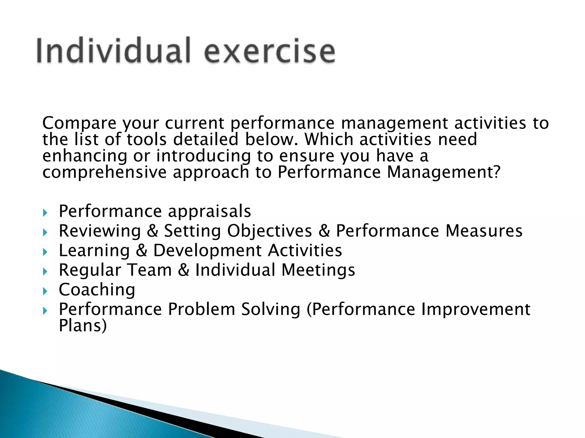 Compare your current performance management activities to
the list of tools detailed below. Which activities need
enhancing or introducing to ensure you have a
comprehensive approach to Performance Management?








Performance appraisals
Reviewing & Setting Objectives & Performance Measures
Learning & Development Activities
Regular Team & Individual Meetings
Coaching
Performance Problem Solving (Performance Improvement
Plans)

 