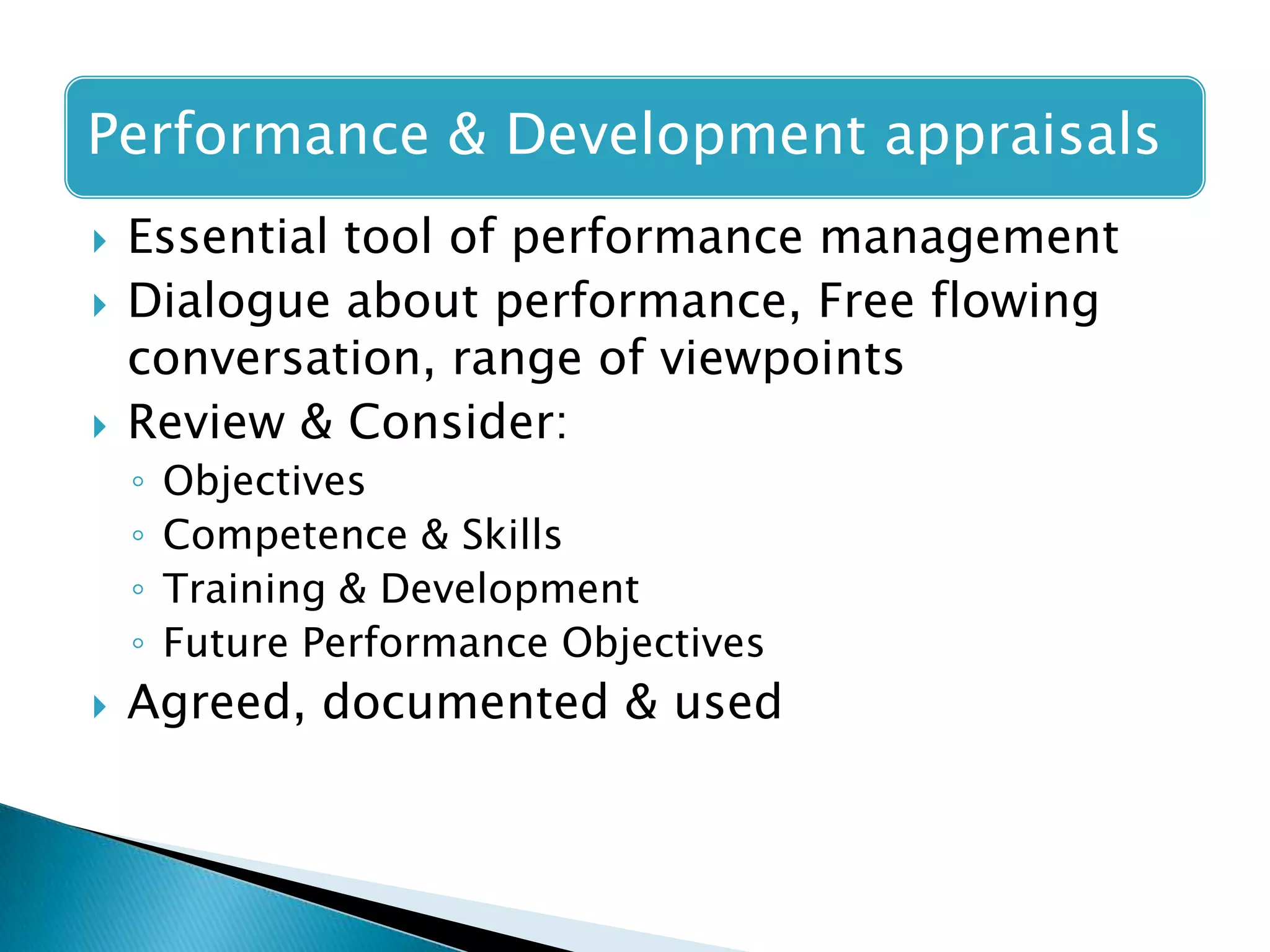 Performance & Development appraisals





Essential tool of performance management
Dialogue about performance, Free flowing
conversation, range of viewpoints
Review & Consider:
◦
◦
◦
◦



Objectives
Competence & Skills
Training & Development
Future Performance Objectives

Agreed, documented & used

 