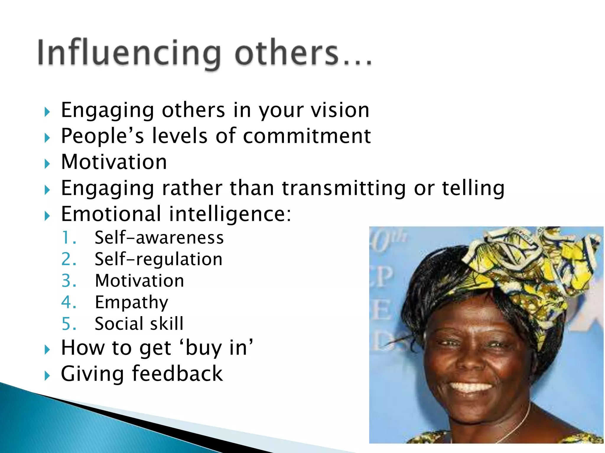 






Engaging others in your vision
People‟s levels of commitment
Motivation
Engaging rather than transmitting or telling
Emotional intelligence:
1.
2.
3.
4.
5.




Self-awareness
Self-regulation
Motivation
Empathy
Social skill

How to get „buy in‟
Giving feedback

 