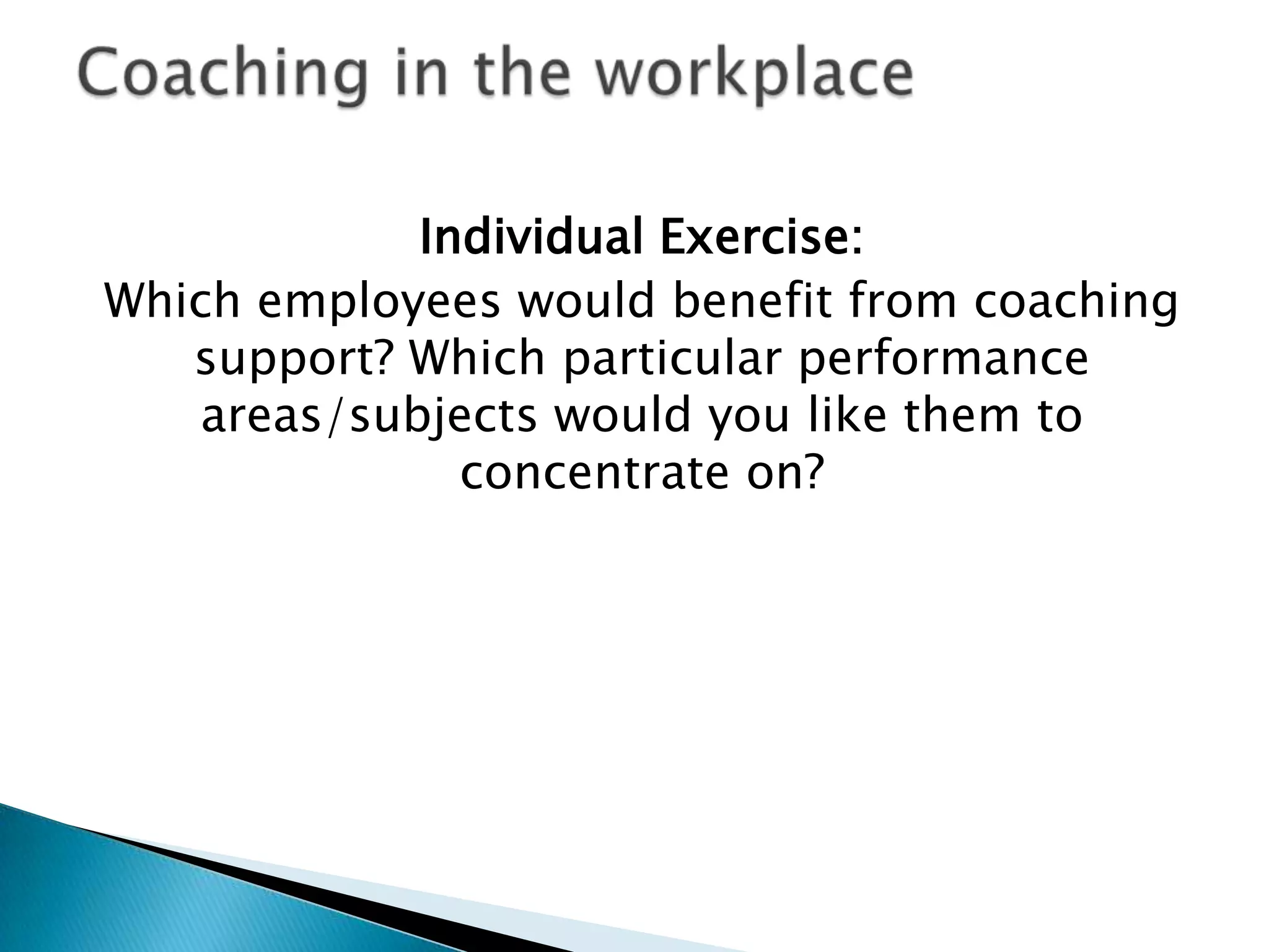 Individual Exercise:
Which employees would benefit from coaching
support? Which particular performance
areas/subjects would you like them to
concentrate on?

 