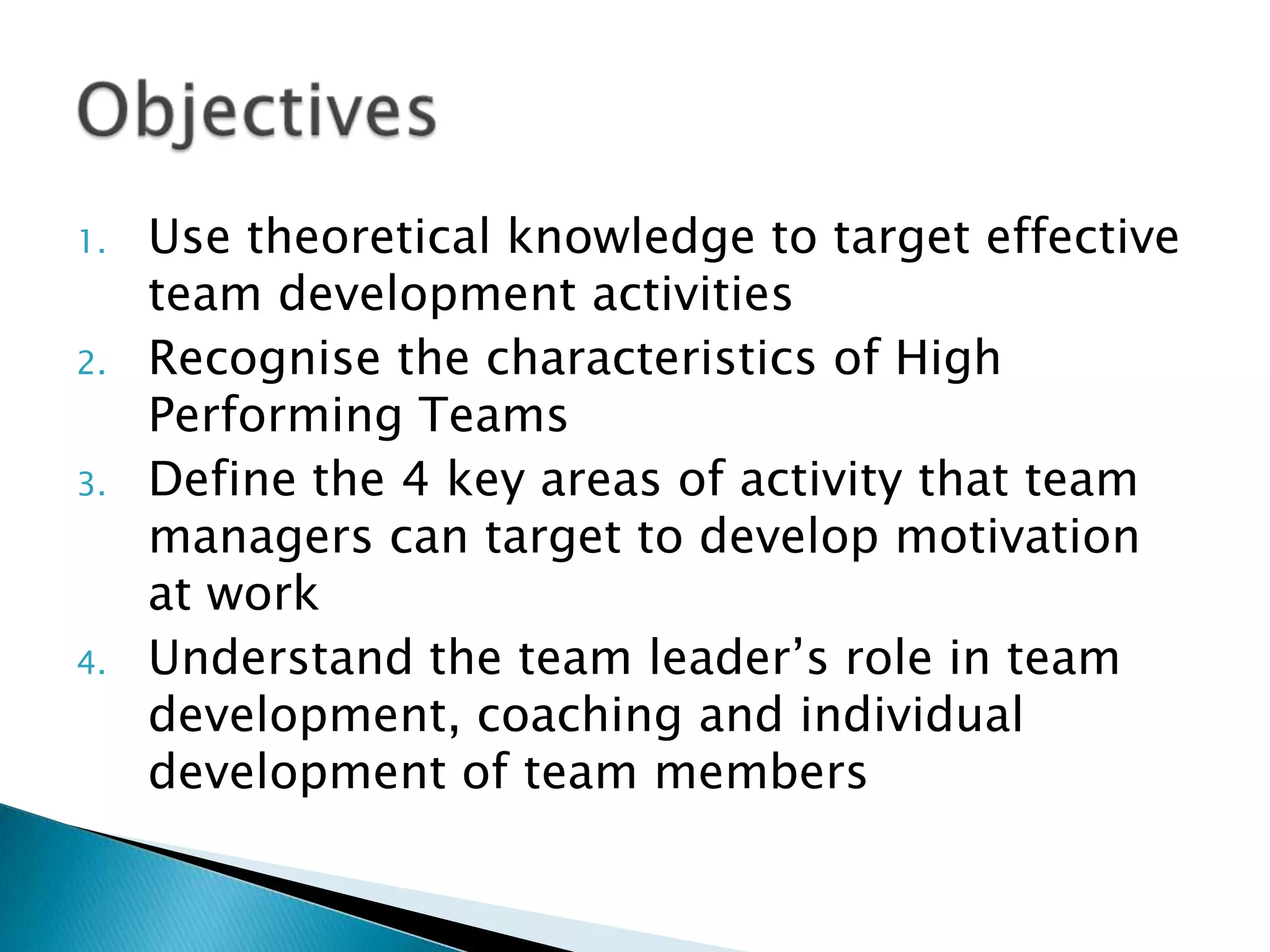 1.
2.
3.

4.

Use theoretical knowledge to target effective
team development activities
Recognise the characteristics of High
Performing Teams
Define the 4 key areas of activity that team
managers can target to develop motivation
at work
Understand the team leader‟s role in team
development, coaching and individual
development of team members

 