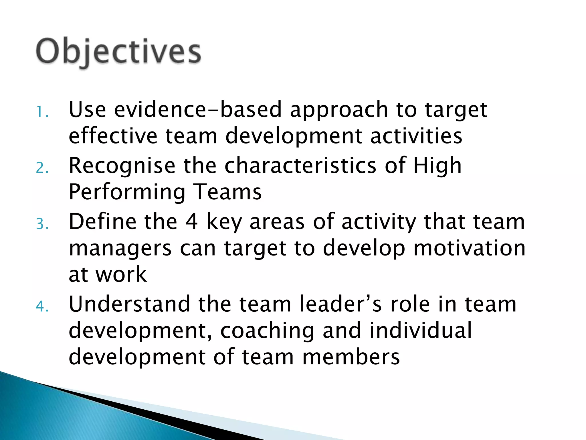 1.
2.
3.

4.

Use evidence-based approach to target
effective team development activities
Recognise the characteristics of High
Performing Teams
Define the 4 key areas of activity that team
managers can target to develop motivation
at work
Understand the team leader‟s role in team
development, coaching and individual
development of team members

 