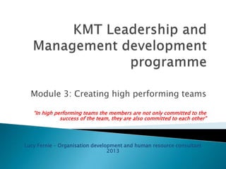 Module 3: Creating high performing teams
“In high performing teams the members are not only committed to the
success of the team, they are also committed to each other”

Lucy Fernie – Organisation development and human resource consultant
2013

 