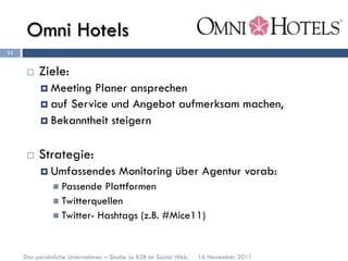 Omni Hotels
11


      ¨    Ziele:
            ¤  Meeting Planer ansprechen
            ¤  auf Service und Angebot aufmerksam machen,
            ¤  Bekanntheit steigern


      ¨    Strategie:
            ¤  Umfassendes           Monitoring über Agentur vorab:
               n  Passende  Plattformen
               n  Twitterquellen
               n  Twitter- Hashtags (z.B. #Mice11)



     Das persönliche Unternehmen – Studie zu B2B im Social Web.   16 November 2011
 