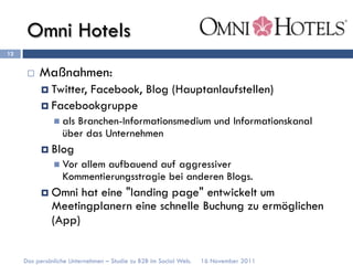 Omni Hotels
12


      ¨    Maßnahmen:
            ¤  Twitter,
                      Facebook, Blog (Hauptanlaufstellen)
            ¤  Facebookgruppe
               n  als
                     Branchen-Informationsmedium und Informationskanal
                  über das Unternehmen
            ¤  Blog
               n  Vor
                     allem aufbauend auf aggressiver
                  Kommentierungsstragie bei anderen Blogs.
            ¤  Omnihat eine "landing page" entwickelt um
              Meetingplanern eine schnelle Buchung zu ermöglichen
              (App)


     Das persönliche Unternehmen – Studie zu B2B im Social Web.   16 November 2011
 