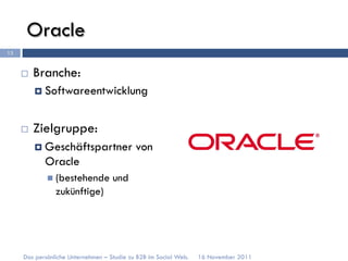 Oracle
13


     ¨    Branche:
           ¤  Softwareentwicklung



     ¨    Zielgruppe:
           ¤  Geschäftspartner             von
             Oracle
             n  (bestehende        und
                zukünftige)




     Das persönliche Unternehmen – Studie zu B2B im Social Web.   16 November 2011
 