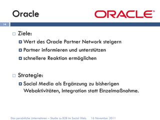 Oracle
14


      ¨    Ziele:
            ¤  Wert  des Oracle Partner Network steigern
            ¤  Partner informieren und unterstützen

            ¤  schnellere Reaktion ermöglichen



      ¨    Strategie:
            ¤  Social
                  Media als Ergänzung zu bisherigen
              Webaktivitäten, Integration statt Einzelmaßnahme.



     Das persönliche Unternehmen – Studie zu B2B im Social Web.   16 November 2011
 