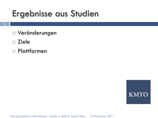 Ergebnisse aus Studien
16


      ¨  Veränderungen
      ¨  Ziele

      ¨  Plattformen




     Das persönliche Unternehmen – Studie zu B2B im Social Web.   16 November 2011
 