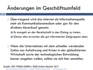 Änderungen im Geschäftsumfeld
17


      ¨    Überwiegend wird das Internet als Informationsquelle
            statt als Kommunikationsmedium oder gar für den
            direkten Abverkauf genutzt.
            ¤  Esmangelt an der Bereitschaft in den Dialog zu treten.
            ¤  Genau dies erwarten die gut informierten Zielgruppen aber.



      ¨    Wenn die Unternehmen mit dem schneller werdenden
            Zyklus aus Aufschwung und Krisen in der globalisierten
            Wirtschaft sowie der technologischen Entwicklung
            besser umgehen wollen, sollten sie sich hier umstellen.

 Quelle: DIE FIRMA GMBH // B2B Online Monitor 2011
     Das persönliche Unternehmen – Studie zu B2B im Social Web.   16 November 2011
 