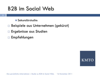 B2B im Social Web
2


              n  Sekundärstudie:

     ¨  Beispiele aus Unternehmen (gekürzt)
     ¨  Ergebnisse aus Studien

     ¨  Empfehlungen




    Das persönliche Unternehmen – Studie zu B2B im Social Web.   16 November 2011
 
