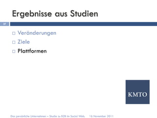 Ergebnisse aus Studien
27


      ¨  Veränderungen
      ¨  Ziele

      ¨  Plattformen




     Das persönliche Unternehmen – Studie zu B2B im Social Web.   16 November 2011
 