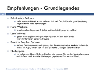 Empfehlungen - Grundlegendes
32

      ¨    Relationship Builders:
               n    viele intensive Kontakte und nehmen sich viel Zeit dafür; die gute Beziehung
                     liegt im Fokus Ihrer Bemühungen
      ¨    Hard Workers:
               n    arbeiten ohne Pause von früh bis spät und sind immer erreichbar
      ¨    Lone Wolves:
               n    gehen Ihren eigenen Weg in Ihrer eigenen Art auf Basis eines
                     unerschütterlichen Selbstvertrauens
      ¨    Reactive Problem Solvers:
               n    extrem Detailversessen und genau, den Service nach dem Verkauf haben sie
                     immer im Auge, fühlen sich für das perfekte Gelingen verantwortlich
      ¨    Challengers:
               n    verstehen das Geschäft Ihres Kunden sehr genau, führen den Verkaufsprozess
                     und äußern auch kritische Meinungen gegenüber Kunden und Chefs




     Das persönliche Unternehmen – Studie zu B2B im Social Web.   16 November 2011
 