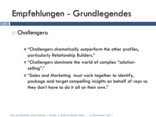 Empfehlungen - Grundlegendes
33


      ¨    Challengers:

               n  “Challengers  dramatically outperform the other profiles,
                   particularly Relationship Builders.”
               n  “Challengers dominate the world of complex “solution-
                   selling”.”
               n  “Sales and Marketing must work together to identify,
                   package and target compelling insights on behalf of reps so
                   they don’t have to do it all on their own.”




     Das persönliche Unternehmen – Studie zu B2B im Social Web.   16 November 2011
 