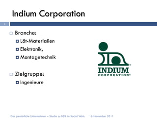 Indium Corporation
4


    ¨    Branche:
          ¤  Löt-Materialien

          ¤  Elektronik,

          ¤  Montagetechnik



    ¨    Zielgruppe:
          ¤  Ingenieure




    Das persönliche Unternehmen – Studie zu B2B im Social Web.   16 November 2011
 