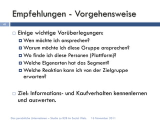 Empfehlungen - Vorgehensweise
41


      ¨    Einige wichtige Vorüberlegungen:
            ¤  Wen möchte ich ansprechen?
            ¤  Warum möchte ich diese Gruppe ansprechen?
            ¤  Wo finde ich diese Personen (Plattform)?
            ¤  Welche Eigenarten hat das Segment?
            ¤  Welche Reaktion kann ich von der Zielgruppe
                erwarten?

      ¨    Ziel: Informations- und Kaufverhalten kennenlernen
            und auswerten.

     Das persönliche Unternehmen – Studie zu B2B im Social Web.   16 November 2011
 