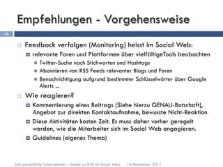 Empfehlungen - Vorgehensweise
43


      ¨    Feedback verfolgen (Monitoring) heisst im Social Web:
            ¤    relevante Foren und Plattformen über vielfältigeTools beobachten
                  n  Twitter-Suche nach Stichworten und Hashtags
                  n  Abonnieren von RSS Feeds relevanter Blogs und Foren
                  n  Benachrichtigung aufgrund bestimmter Schlüsselwörter über Google
                      Alerts ...
      ¨    Wie reagieren?
            ¤  Kommentierung eines Beitrags (Siehe hierzu GENAU-Botschaft),
                Angebot zur direkten Kontaktaufnahme, bewusste Nicht-Reaktion
            ¤  Diese Aktivitäten kosten Zeit. Es muss daher vorher geregelt
                werden, wie die Mitarbeiter sich im Social Web engagieren.
            ¤  Guidelines (eigenes Thema)




     Das persönliche Unternehmen – Studie zu B2B im Social Web.   16 November 2011
 