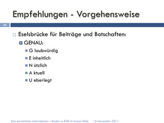 Empfehlungen - Vorgehensweise
44


      ¨    Eselsbrücke für Beiträge und Botschaften:
            ¤  GENAU:
               n  G  laubwürdig
               n  E inheitlich
               n  N ützlich
               n  A ktuell
               n  U eberlegt




     Das persönliche Unternehmen – Studie zu B2B im Social Web.   16 November 2011
 