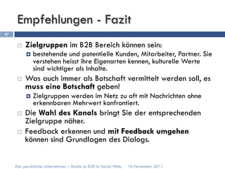 Empfehlungen - Fazit
47


      ¨    Zielgruppen im B2B Bereich können sein:
            ¤  bestehende und potentielle Kunden, Mitarbeiter, Partner. Sie
              verstehen heisst ihre Eigenarten kennen, kulturelle Werte
              sind wichtiger als Inhalte.
      ¨    Was auch immer als Botschaft vermittelt werden soll, es
            muss eine Botschaft geben!
            ¤  Zielgruppen
                         werden im Netz zu oft mit Nachrichten ohne
              erkennbaren Mehrwert konfrontiert.
      ¨    Die Wahl des Kanals bringt Sie der entsprechenden
            Zielgruppe näher.
      ¨    Feedback erkennen und mit Feedback umgehen
            können sind Grundlagen des Dialogs.


     Das persönliche Unternehmen – Studie zu B2B im Social Web.   16 November 2011
 