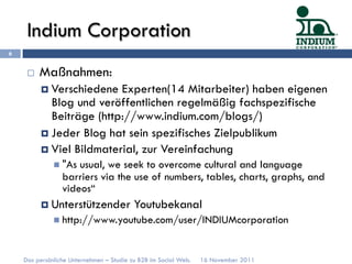 Indium Corporation
6


     ¨    Maßnahmen:
           ¤  Verschiedene  Experten(14 Mitarbeiter) haben eigenen
               Blog und veröffentlichen regelmäßig fachspezifische
               Beiträge (http://www.indium.com/blogs/)
           ¤  Jeder Blog hat sein spezifisches Zielpublikum
           ¤  Viel Bildmaterial, zur Vereinfachung
              n  "Asusual, we seek to overcome cultural and language
                 barriers via the use of numbers, tables, charts, graphs, and
                 videos“
           ¤  Unterstützender            Youtubekanal
              n  http://www.youtube.com/user/INDIUMcorporation



    Das persönliche Unternehmen – Studie zu B2B im Social Web.   16 November 2011
 
