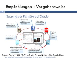 Empfehlungen - Vorgehensweise
40



      Nutzung der Kannäle bei Oracle




Quelle: Oracle (2010) / OPN = Oracle Partner Network (der Oracle Hub)
     Das persönliche Unternehmen – Studie zu B2B im Social Web.   16 November 2011
 