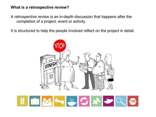 What is a retrospective review? A retrospective review is an in-depth discussion that happens after the completion of a project, event or activity.  It is structured to help the people involved reflect on the project in detail.  