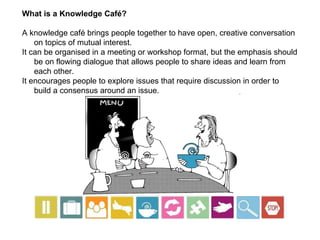 What is a Knowledge Café? A knowledge café brings people together to have open, creative conversation on topics of mutual interest.  It can be organised in a meeting or workshop format, but the emphasis should be on flowing dialogue that allows people to share ideas and learn from each other.  It encourages people to explore issues that require discussion in order to build a consensus around an issue. 