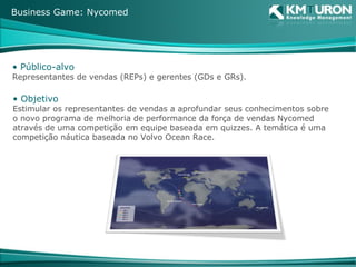 Público-alvo Representantes de vendas (REPs) e gerentes (GDs e GRs). Objetivo Estimular os representantes de vendas a aprofundar seus conhecimentos sobre o novo programa de melhoria de performance da força de vendas Nycomed através de uma competição em equipe baseada em quizzes. A temática é uma competição náutica baseada no Volvo Ocean Race. Business Game: Nycomed 