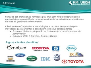 Fundada por profissionais formados pela USP (em nível de bacharelado e mestrado) com competência no desenvolvimento de soluções personalizadas na área de gestão do conhecimento: Treinamento Corporativo - metodologias e recursos de aprendizagem inovadores para aumentar o desempenho de seus colaboradores; Produtos: Sistemas de gestão de treinamento e monitoramento de performance Soluções: CBT, E-learning, Business Games A Empresa Alguns clientes atendidos 