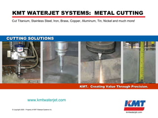 KMT US Inc. - KMT Waterjet ©  Copyright 2009 – Property of KMT Waterjet Systems Inc. kmtwaterjet.com KMT WATERJET SYSTEMS:  METAL CUTTING Cut Titanium, Stainless Steel, Iron, Brass, Copper, Aluminum, Tin, Nickel and much more! KMT.  Creating Value Through Precision. CUTTING SOLUTIONS www.kmtwaterjet.com 