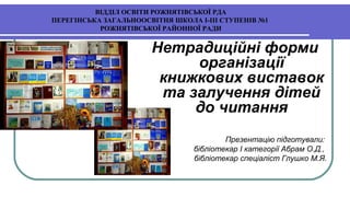 ВІДДІЛ ОСВІТИ РОЖНЯТІВСЬКОЇ РДА
ПЕРЕГІНСЬКА ЗАГАЛЬНООСВІТНЯ ШКОЛА І-ІІІ СТУПЕНІВ №1
РОЖНЯТІВСЬКОЇ РАЙОННОЇ РАДИ
Нетрадиційні форми
організації
книжкових виставок
та залучення дітей
до читання
Презентацію підготували:
бібліотекар І категорії Абрам О.Д.,
бібліотекар спеціаліст Глушко М.Я.
 