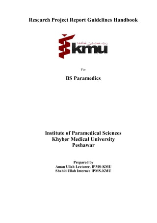 Research Project Report Guidelines Handbook
For
BS Paramedics
Institute of Paramedical Sciences
Khyber Medical University
Peshawar
Prepared by
Aman Ullah Lecturer, IPMS-KMU
Shahid Ullah Internee IPMS-KMU
 