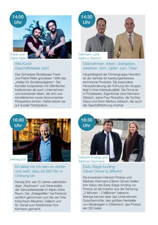 Wie Kunst
Geschäftsfelder stört
Das Schweizer Brüderpaar Frank
und Patrik Riklin gründeten 1999 das
„Atelier für Sonderaufgaben“. Die
Künstler kooperieren mit öffentlichen
Institutionen als auch Unternehmen
und entwickeln Ideen, die sich aus
künstlerischer sowie ökonomischer
Perspektive lohnen. Dabei setzen sie
auf soziale Partizipation.
Übernehmen, erben, übergeben,
vererben: Vom ‚Opfer‘ zum ‚Täter‘
Haupttätigkeit der Firmengruppe Hennlich
ist der Vertrieb für beratungsintensive
technische Produkte. Die besondere
Herausforderung der Führung der Gruppe
liegt in ihrer Interkulturalität. Die Firma ist
in Privatbesitz, Eigentümer sind Hermann
Zebisch, seine Frau Roswitha, die Tochter
Diana und Sohn Markus Zebisch, der auch
die Geschäftsführung innehat.
Ich leiste mir ich-sein-zu-dürfen
und weiß, dass ich BIO-Bin in
Ordnung bin
Herwig Ertl, seit 20 Jahren selbststän-
diger „Kaufmann“ und Veranstalter
der Genussfestspiele im Alpen Adria
Raum. Der „Edelgreißler“ hat Feinkost
wörtlich genommen und die vier Orte
Kötschach-Mauthen, Dellach und
St. Daniel zum Köstlichsten Eck
Kärntens gemacht.
Early-Stage funding -
Clever Clover is different
Die Investoren Heinrich Prokop und
Marloes Voermans (Clever Clover) stellen
ihre Vision des Early-Stage funding vor.
Prokop ist als Investor aus der Sendung
„2 Minuten - 2 Millionen“ bekannt.
Wenige kennen aber das Unternehmen
Gutschermühle, den größten Hersteller
von Müsliriegeln in Österreich, das Prokop
als CEO leitet.
14:00
Uhr
Frank und
Patrik Riklin
Hermann und
Markus Zebisch
Herwig Ertl
Heinrich Prokop und
Marloes Voermans
14:30
Uhr
16:00
Uhr
16:30
Uhr
 