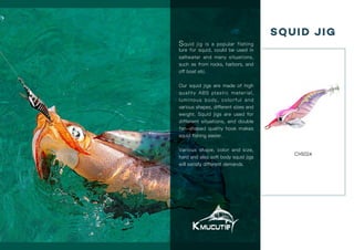 Kmucutie®
Kmucutie,international wholesale for fishing tackle. www.kmucutie.com
01 02
Squid Jig
CHS024
Squid jig is a popular fishing
lure for squid, could be used in
saltwater and many situations,
such as from rocks, harbors, and
off boat etc.
Our squid jigs are made of high
quality ABS plastic material,
luminous body, colorful and
various shapes, different sizes and
weight. Squid jigs are used for
different situations, and double
fan-shaped quality hook makes
squid fishing easier.
Various shape, color and size,
hard and also soft body squid jigs
will satisfy different demands.
 