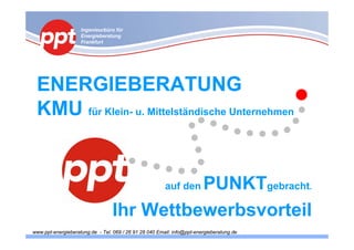 Ingenieurbüro für
                    Energieberatung
                    Frankfurt




 ENERGIEBERATUNG
 KMU für Klein- u. Mittelständische Unternehmen


                                            PUNKTgebracht.
                                                        auf den

                                  Ihr Wettbewerbsvorteil
www.ppt-energieberatung.de - Tel. 069 / 26 91 28 040 Email: info@ppt-energieberatung.de
 