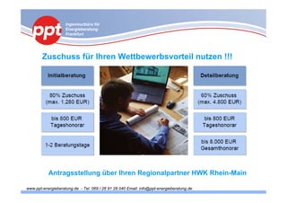 Ingenieurbüro für
                    Energieberatung
                    Frankfurt




        Zuschuss für Ihren Wettbewerbsvorteil nutzen !!!




           Antragsstellung über Ihren Regionalpartner HWK Rhein-Main

www.ppt-energieberatung.de - Tel. 069 / 26 91 28 040 Email: info@ppt-energieberatung.de
 