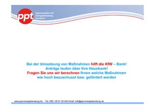 Ingenieurbüro für
                    Energieberatung
                    Frankfurt




           Bei der Umsetzung von Maßnahmen hilft die KfW – Bank!
                      Anträge laufen über Ihre Hausbank!
           Fragen Sie uns wir berechnen Ihnen welche Maßnahmen
                 wie hoch bezuschusst bzw. gefördert werden




www.ppt-energieberatung.de - Tel. 069 / 26 91 28 040 Email: info@ppt-energieberatung.de
 