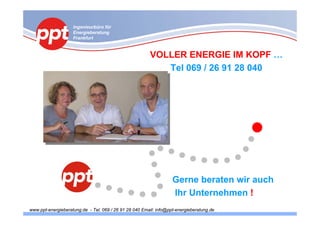 Ingenieurbüro für
                    Energieberatung
                    Frankfurt


                                                        VOLLER ENERGIE IM KOPF …
                                                           Tel 069 / 26 91 28 040




                                                                   Gerne beraten wir auch
                                                                   Ihr Unternehmen !
www.ppt-energieberatung.de - Tel. 069 / 26 91 28 040 Email: info@ppt-energieberatung.de
 