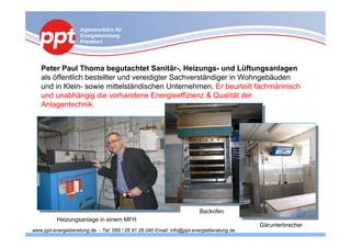 Ingenieurbüro für
                    Energieberatung
                    Frankfurt




   Peter Paul Thoma begutachtet Sanitär-, Heizungs- und Lüftungsanlagen
   als öffentlich bestellter und vereidigter Sachverständiger in Wohngebäuden
   und in Klein- sowie mittelständischen Unternehmen. Er beurteilt fachmännisch
   und unabhängig die vorhandene Energieeffizienz & Qualität der
   Anlagentechnik.




                                                                       Backofen
          Heizungsanlage in einem MFH
                                                                                          Gärunterbrecher
www.ppt-energieberatung.de - Tel. 069 / 26 91 28 040 Email: info@ppt-energieberatung.de
 