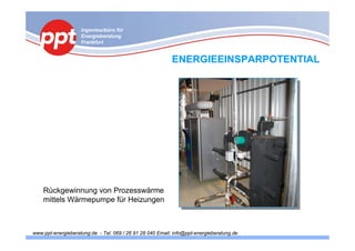 Ingenieurbüro für
                    Energieberatung
                    Frankfurt


                                                           ENERGIEEINSPARPOTENTIAL




    Rückgewinnung von Prozesswärme
    mittels Wärmepumpe für Heizungen



www.ppt-energieberatung.de - Tel. 069 / 26 91 28 040 Email: info@ppt-energieberatung.de
 
