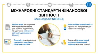 МІЖНАРОДНІ СТАНДАРТИ ФІНАНСОВОЇ
ЗВІТНОСТІ
законопроект №4646-д
Інвестиційна привабливість
українських підприємств для
іноземних інвесторів
Обов'язкове застосування
міжнародних стандартів
для великих підприємств,
та одночасне зменшення
звітності для малого
бізнесу.
Прозорість та підзвітність
компаній з видобутку
корисних копалин
Відкритий безкоштовний
доступ до фінансової
звітності компаній для всіх
 