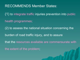 RECOMMENDS Member States: (1)  to  integrate traffic  injuries prevention into  public health programmes; (2) to assess the national situation concerning the burden of road traffic injury, and to assure that the  resources available are commensurate with the extent of the problem ; 