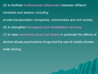 (5) to facilitate  multisectoral collaboration  between different ministries and sectors, including private transportation companies, communities and civil society; (6) to strengthen  emergency and rehabilitation services ; (7) to raise  awareness about risk factors  in particular the effects of alcohol abuse,psychoactive drugs and the use of mobile phones while driving; 