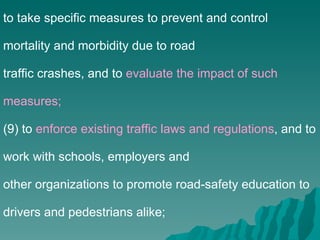 to take specific measures to prevent and control mortality and morbidity due to road traffic crashes, and to  evaluate the impact of such measures; (9) to  enforce existing traffic laws and regulations , and to work with schools, employers and other organizations to promote road-safety education to drivers and pedestrians alike; 