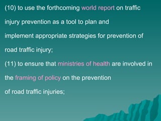 (10) to use the forthcoming  world report  on traffic injury prevention as a tool to plan and implement appropriate strategies for prevention of road traffic injury; (11) to ensure that  ministries of health  are involved in the  framing of policy  on the prevention of road traffic injuries; 
