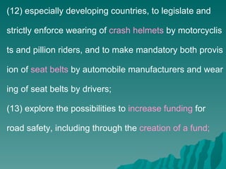 (12) especially developing countries, to legislate and strictly enforce wearing of  crash helmets  by motorcyclists and pillion riders, and to make mandatory both provision of  seat belts  by automobile manufacturers and wearing of seat belts by drivers; (13) explore the possibilities to  increase funding  for road safety, including through the  creation of a fund; 
