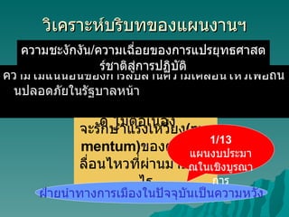 วิเคราะห์บริบทของแผนงานฯ ความไม่แน่นอนของการสืบสานความเคลื่อนไหวเพื่อถนนปลอดภัยในรัฐบาลหน้า ความชะงักงัน / ความเฉี่อยของการแปรยุทธศาสตร์ชาติสู่การปฏิบัติ จะรักษาแรงเหวี่ยง ( momentum) ของความเคลื่อนไหวที่ผ่านมาอย่างไร ฝ่ายนำทางการเมืองในปัจจุบันเป็นความหวัง 1/13  แผนงบประมาณในเชิงบูรณาการ ภาคประชาสังคมยังมีบทบาทจำกัด ไม่ต่อเนื่อง 
