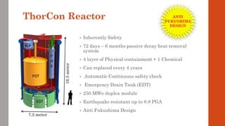 ThorCon Reactor
• Inherently Safety
• 72 days – 6 months passive decay heat removal
system
• 4 layer of Physical containment + 1 Chemical
• Can replaced every 4 years
• Automatic Continuous safety check
• Emergency Drain Tank (EDT)
• 250 MWe duplex module
• Earthquake resistant up to 0.8 PGA
• Anti Fukushima Design
16.5meter
7.2 meter
ANTI
FUKUSHIMA
DESIGN
 