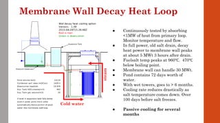 ● Continuously tested by absorbing
<1MW of heat from primary loop.
Monitor temperature and flow.
● In full power, old salt drain, decay
heat power to membrane wall peaks
at about 5 MWt 3 hours after drain.
● Fuelsalt temp peaks at 960℃. 470℃
below boiling point.
● Membrane wall can handle 30 MWt.
● Pond contains 72 days worth of
water.
● With wet towers, goes to > 6 months.
● Cooling rate reduces drastically as
salt temperature comes down. Over
100 days before salt freezes.
● Passive cooling for several
months
Membrane Wall Decay Heat Loop
steamCold water
 
