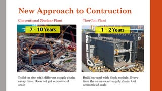 New Approach to Contruction
Conventional Nuclear Plant ThorCon Plant
Build on site with different supply chain
every time. Does not get economic of
scale
Build on yard with block module. Every
time the same exact supply chain. Get
economic of scale
 